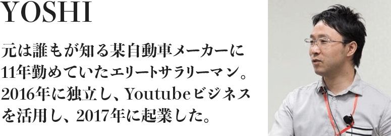 YOSHI 元は誰もが知る某自動車メーカーに11年勤めていたエリートサラリーマン。2016年に独立し、Youtubeビジネスを活用し、2017年に起業した。